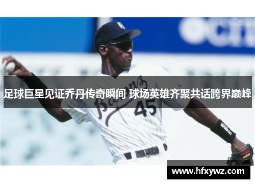 足球巨星见证乔丹传奇瞬间 球场英雄齐聚共话跨界巅峰